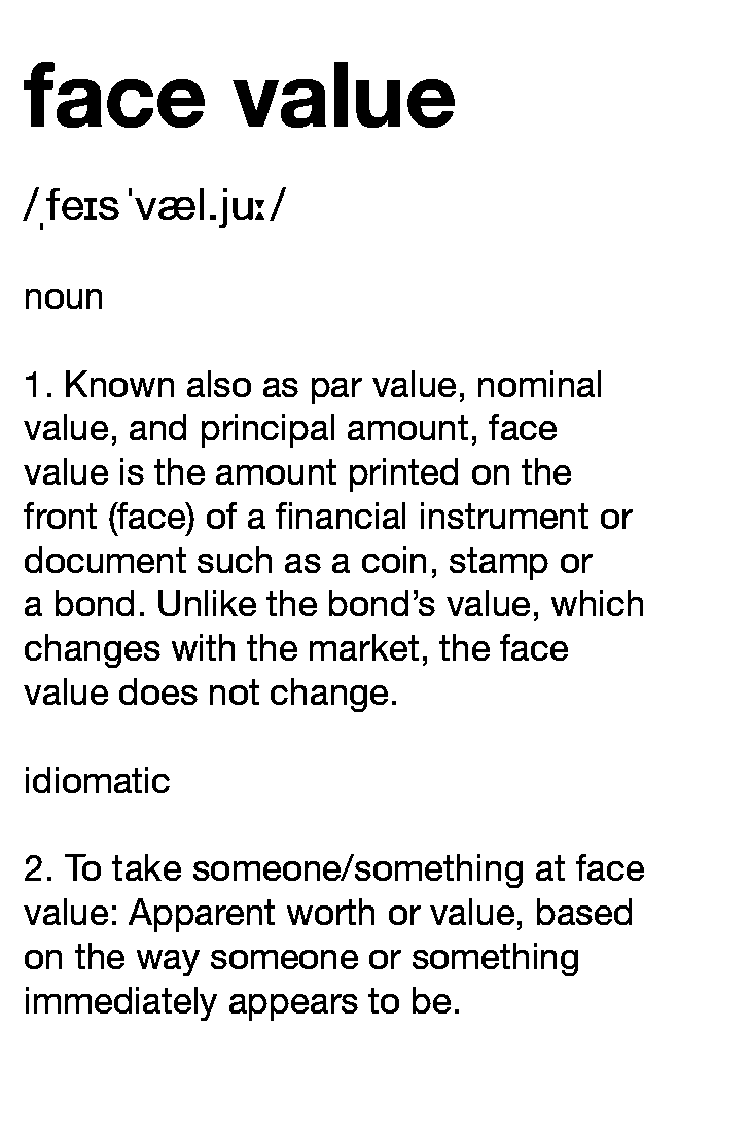 Definition face value: 1. Known also as par value, nominal value, and principal amount, face value is the amount printed on the front (face) of a financial instrument or document such as a coin, stamp or a bond. Unlike the bond’s value, which changes with the market, the face value does not change. 2. To take someone/something at face value: Apparent worth or value, based on the way someone or something immediately appears to be.